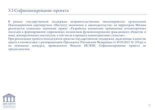 ИНСТИТУТ
ЭКОНОМИКИ И
ЗАКОНОДАТЕЛЬСТВА
15
3.3 Софинансирование проекта
В рамках государственной поддержки неправительственных некоммерческих организаций
Некоммерческим партнерством «Институт экономики и законодательства» на территории Москвы
реализуется социально значимый проект «Разработка концепции применения сетецентричных
подходов к формированию современных механизмов функционирования гражданского общества и
иных демократических институтов, в том числе в процессе взаимодействия с властью».
При реализации проекта используются средства государственной поддержки, выделенные в качестве
гранта в соответствии с распоряжением Президента Российской Федерации от 29.03.2013 № 115-рп и
на основании конкурса, проведенного Фондом ИСЭПИ. Софинансирование проекта не
предполагалось.
 