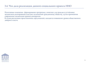 ИНСТИТУТ
ЭКОНОМИКИ И
ЗАКОНОДАТЕЛЬСТВА
3.4. Что дала реализация данного социального проекта ННО
Позитивные изменения - формирование прозрачных, понятных для граждан и устойчивых
механизмов делегирования властных полномочий гражданскому обществу, путем применения
современных механизмов прямой демократии.
В случае реализации представленных предложений, ожидается повышение уровня общественного
доверия к власти.
16
 
