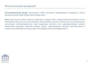 ИНСТИТУТ
ЭКОНОМИКИ И
ЗАКОНОДАТЕЛЬСТВА
Что есть сетевой центризм?
Сетецентрический ресурс представляет собой постоянно развивающееся сообщество людей,
связанных между собой посредством сетевой связи .
Сети представляют собой открытые структуры, которые могут неограниченно расширяться путем
включения новых узлов, если те способны к коммуникации в рамках данной сети, то есть используют
аналогичные коммуникационные коды (например, ценности или производственные задачи).
Социальная структура, имеющая сетевую основу, характеризуется высокой динамичностью и
открыта для инноваций, не рискуя при этом потерять свою сбалансированность.
18
 