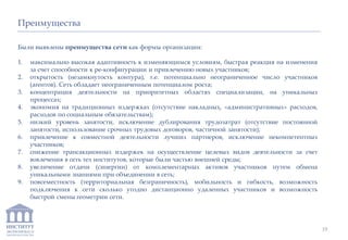 ИНСТИТУТ
ЭКОНОМИКИ И
ЗАКОНОДАТЕЛЬСТВА
Преимущества
Были выявлены преимущества сети как формы организации:
1. максимально высокая адаптивность к изменяющимся условиям, быстрая реакция на изменения
за счет способности к ре-конфигурации и привлечению новых участников;
2. открытость (незамкнутость контура), т.е. потенциально неограниченное число участников
(агентов). Сеть обладает неограниченным потенциалом роста;
3. концентрация деятельности на приоритетных областях специализации, на уникальных
процессах;
4. экономия на традиционных издержках (отсутствие накладных, «административных» расходов,
расходов по социальным обязательствам);
5. низкий уровень занятости, исключение дублирования трудозатрат (отсутствие постоянной
занятости, использование срочных трудовых договоров, частичной занятости);
6. привлечение к совместной деятельности лучших партнеров, исключение некомпетентных
участников;
7. снижение трансакционных издержек на осуществление целевых видов деятельности за счет
вовлечения в сеть тех институтов, которые были частью внешней среды;
8. увеличение отдачи (синергии) от комплементарных активов участников путем обмена
уникальными знаниями при объединении в сеть;
9. повсеместность (территориальная безграничность), мобильность и гибкость, возможность
подключения к сети сколько угодно дистанционно удаленных участников и возможность
быстрой смены геометрии сети.
19
 