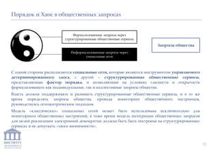 ИНСТИТУТ
ЭКОНОМИКИ И
ЗАКОНОДАТЕЛЬСТВА
С одной стороны располагаются социальные сети, которые являются инструментом управляемого
детерминированного хаоса, с другой – структурированные общественные сервисы,
представляющие фактор порядка, и позволяющие на условиях гласности и открытости
формализовывать как индивидуальные, так и коллективные запросы общества.
Власть должна поддерживать и развивать структурированные общественные сервисы, и в то же
время определять запросы общества, проводя мониторинг общественного настроения,
руководствуясь сетецентрическим подходом.
Модель «классических» социальных сетей может быть использована исключительно для
мониторинга общественных настроений, в тоже время модель интеграции общественных запросов
для целей реализации электронной демократии должна быть быть построена на структурированных
сервисах и не допускать «хаоса анонимности».
Порядок и Хаос в общественных запросах
Формализованные запросы через
структурированные общественные сервисы
Неформализованные запросы через
социальные сети
Запросы общества
21
 