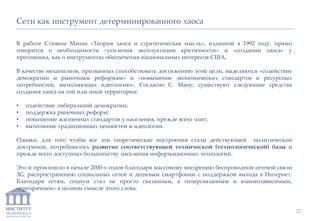 ИНСТИТУТ
ЭКОНОМИКИ И
ЗАКОНОДАТЕЛЬСТВА
В работе Стивена Манна «Теория хаоса и стратегическая мысль», изданной в 1992 году, прямо
говорится о необходимости «усиления эксплуатации критичности» и «создании хаоса» у
противника, как о инструментах обеспечения национальных интересов США.
В качестве механизмов, призванных способствовать достижению этой цели, выделяются «содействие
демократии и рыночным реформам» и «повышение экономических стандартов и ресурсных
потребностей, вытесняющих идеологию». Согласно С. Ману, существуют следующие средства
создания хаоса на той или иной территории:
• содействие либеральной демократии;
• поддержка рыночных реформ;
• повышение жизненных стандартов у населения, прежде всего элит;
• вытеснение традиционных ценностей и идеологии.
Однако, для того чтобы все эти теоретические построения стали действующей политической
доктриной, потребовалось развитие соответствующей технической (технологической) базы и
прежде всего доступных большинству населения информационных технологий.
Это и произошло в начале 2000-х годов благодаря массовому внедрению беспроводной сетевой связи
3G, распространению социальных сетей и дешевым смартфонам с поддержкой выхода в Интернет.
Благодаря сетям, социум стал не просто связанным, а гиперсвязанным и взаимозависимым,
«прозрачным» в полном смысле этого слова.
Сети как инструмент детерминированного хаоса
22
 