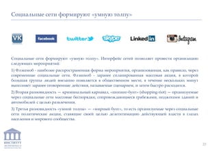 ИНСТИТУТ
ЭКОНОМИКИ И
ЗАКОНОДАТЕЛЬСТВА
Социальные сети формируют «умную толпу». Интерфейс сетей позволяет провести организацию
следующих мероприятий:
1) Флэшмоб - наиболее распространенная форма мероприятия, организованная, как правило, через
современные социальные сети. Флэшмоб - заранее спланированная массовая акция, в которой
большая группа людей внезапно появляется в общественном месте, в течение нескольких минут
выполняет заранее оговоренные действия, называемые сценарием, и затем быстро расходится.
2) Вторая разновидность — криминальный карнавал, «шопинг-бунт» (shopping-riot) — организуемые
через социальные сети массовые беспорядки, сопровождающиеся грабежами, поджогами зданий и
автомобилей с целью развлечения.
3) Третья разновидность «умной толпы» — «мирный бунт», то есть организуемые через социальные
сети политические акции, ставящие своей целью делегитимацию действующей власти в глазах
населения и мирового сообщества.
Социальные сети формируют «умную толпу»
23
 