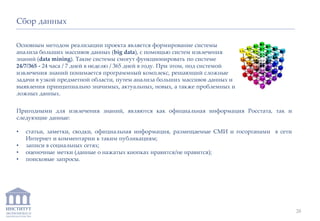 ИНСТИТУТ
ЭКОНОМИКИ И
ЗАКОНОДАТЕЛЬСТВА
Основным методом реализации проекта является формирование системы
анализа больших массивов данных (big data), с помощью систем извлечения
знаний (data mining). Такие системы смогут функционировать по системе
24/7/365 - 24 часа / 7 дней в неделю / 365 дней в году. При этом, под системой
извлечения знаний понимается программный комплекс, решающий сложные
задачи в узкой предметной области, путем анализа больших массивов данных и
выявления принципиально значимых, актуальных, новых, а также проблемных и
ложных данных.
Сбор данных
Пригодными для извлечения знаний, являются как официальная информация Росстата, так и
следующие данные:
• статьи, заметки, сводки, официальная информация, размещаемые СМИ и госорганами в сети
Интернет и комментарии к таким публикациям;
• записи в социальных сетях;
• оценочные метки (данные о нажатых кнопках нравится/не нравится);
• поисковые запросы.
28
 