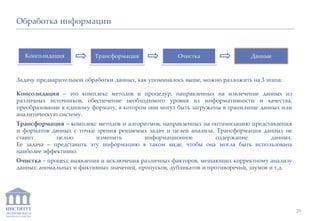 ИНСТИТУТ
ЭКОНОМИКИ И
ЗАКОНОДАТЕЛЬСТВА
Задачу предварительной обработки данных, как упоминалось выше, можно разложить на 3 этапа:
Консолидация – это комплекс методов и процедур, направленных на извлечение данных из
различных источников, обеспечение необходимого уровня их информативности и качества,
преобразование к единому формату, в котором они могут быть загружены в хранилище данных или
аналитическую систему.
Трансформация – комплекс методов и алгоритмов, направленных на оптимизацию представления
и форматов данных с точки зрения решаемых задач и целей анализа. Трансформация данных не
ставит целью изменить информационное содержание данных.
Ее задача – представить эту информацию в таком виде, чтобы она могла быть использована
наиболее эффективно.
Очистка – процесс выявления и исключения различных факторов, мешающих корректному анализу
данных: аномальных и фиктивных значений, пропусков, дубликатов и противоречий, шумов и т.д.
Обработка информации
Консолидация Трансформация Очистка Данные
29
 