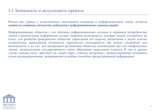 ИНСТИТУТ
ЭКОНОМИКИ И
ЗАКОНОДАТЕЛЬСТВА
1.1 Значимость и актуальность проекта
Россия как страна, с существенным запозданием входящая в информационную эпоху, остается
одним из уязвимых объектов глобальных информационных манипуляций.
Информационное общество с его обилием информационных потоков и огромной потребностью
людей в разного рода информации создает широкие возможности, которые можно употребить во
благо: для развития гражданского общества, укрепления его морали, воспитания в людях чувства
патриотизма, гражданской активности, терпимости, солидарности. Но можно употребить эти
возможности и во зло: для внутреннего разложения общества, активизации всех его конфликтных
линий, дискредитации государственного строя, обрушения морального климата. В том и другом
случае «мягкая сила» действует на людей через «тонкую настройку», манипулирование сознанием
путем целенаправленной, дозированной и особым способом предоставленной информации.
3
 
