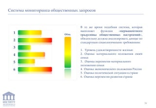 ИНСТИТУТ
ЭКОНОМИКИ И
ЗАКОНОДАТЕЛЬСТВА
Система мониторинга общественных запросов
В то же время подобная система, которая
выполняет функции «перманентного
градусника общественных настроений»,
обязательно должна анализировать данные по
стандартным социологическим требованиям:
1. Уровень удовлетворенности жизнью
2. Оценка материального положения своей
семьи
3. Оценка перспектив материального
положения семьи
4. Оценка экономического положения России
5. Оценка политической ситуации в стране
6. Оценка перспектив развития страны
1
2
3
4
5
6
Общ.
34
 