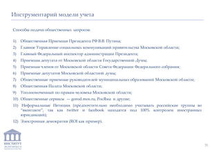 ИНСТИТУТ
ЭКОНОМИКИ И
ЗАКОНОДАТЕЛЬСТВА
Способы подачи общественных запросов:
1) Общественная Приемная Президента РФ В.В. Путина;
2) Главное Управление социальных коммуникаций правительства Московской области;
3) Главный Федеральный инспектор администрации Президента;
4) Приемная депутата от Московской области Государственной Думы;
5) Приемная членов от Московской области Совета Федерации Федерального собрания;
6) Приемные депутатов Московской областной думы;
7) Общественные приемные руководителей муниципальных образований Московской области;
8) Общественная Палата Московской области;
9) Уполномоченный по правам человека Московской области;
10) Общественные сервисы — gorod.mos.ru, РосЯма и другие;
11) Неформальные Петиции (предпочтительно необходимо учитывать российские группы во
“вконтакте”, так как twitter и facebook находятся под 100% контролем иностранных
юрисдикций);
12) Электронная демократия (ROI как пример).
Инструментарий модели учета
35
 