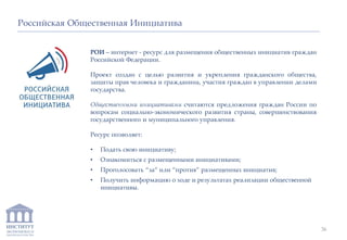 ИНСТИТУТ
ЭКОНОМИКИ И
ЗАКОНОДАТЕЛЬСТВА
РОИ – интернет - ресурс для размещения общественных инициатив граждан
Российской Федерации.
Проект создан с целью развития и укрепления гражданского общества,
защиты прав человека и гражданина, участия граждан в управлении делами
государства.
Общественными инициативами считаются предложения граждан России по
вопросам социально-экономического развития страны, совершенствования
государственного и муниципального управления.
Ресурс позволяет:
• Подать свою инициативу;
• Ознакомиться с размещенными инициативами;
• Проголосовать “за” или “против” размещенных инициатив;
• Получить информацию о ходе и результатах реализации общественной
инициативы.
Российская Общественная Инициатива
36
 
