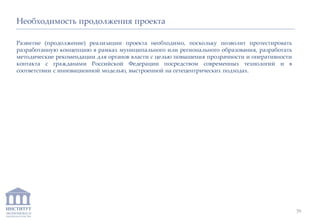 ИНСТИТУТ
ЭКОНОМИКИ И
ЗАКОНОДАТЕЛЬСТВА
Необходимость продолжения проекта
Развитие (продолжение) реализации проекта необходимо, поскольку позволит протестировать
разработанную концепцию в рамках муниципального или регионального образования, разработать
методические рекомендации для органов власти с целью повышения прозрачности и оперативности
контакта с гражданами Российской Федерации посредством современных технологий и в
соответствии с инновационной моделью, выстроенной на сетецентрических подходах.
39
 
