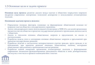 ИНСТИТУТ
ЭКОНОМИКИ И
ЗАКОНОДАТЕЛЬСТВА
1.2 Основные цели и задачи проекта
Основная цель проекта: развитие диалога между властью и обществом посредством широкого
внедрения современных электронных технологий демократии и использования сетецентричных
подходов.
Основными задачами проекта являлось:
• Определение основных факторов, влияющих на формирование общественной позиции по
вопросам участия общества в государственном управлении.
• Анализ международного опыта использования сетецентрики и WEB 2.0 в для целей организации
процессов участия общества в принятии государственных решений и организации диалога власти
с обществом.
• Анализ и типология основных общественных запросов и предложений, их анализ и
систематизации.
• Разработка модели учета и интеграции основных общественных запросов и предложений при
принятии государственных решений.
• Разработка моделей и методологии непосредственного участия граждан, групп граждан и их
объединений, при принятии решений имеющих общественное значение, интеграции
общественных предложений в принимаемые властью решения.
• Разработка единой концепции применения сетецентричных подходов к формированию
современных механизмов функционирования гражданского общества и иных демократических
институтов, в том числе в процессе взаимодействия с властью.
4
 