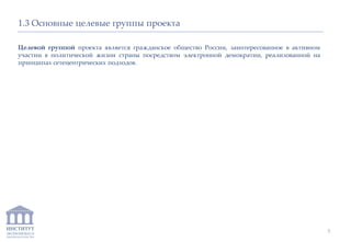 ИНСТИТУТ
ЭКОНОМИКИ И
ЗАКОНОДАТЕЛЬСТВА
1.3 Основные целевые группы проекта
Целевой группой проекта является гражданское общество России, заинтересованное в активном
участии в политической жизни страны посредством электронной демократии, реализованной на
принципах сетецентрических подходов.
5
 