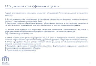 ИНСТИТУТ
ЭКОНОМИКИ И
ЗАКОНОДАТЕЛЬСТВА
2.2 Результативность и эффективность проекта
Первый этап предполагал проведение кабинетных исследований. Результатами данной деятельности
являются:
1) Отчет по результатам проведенного исследования «Анализ международного опыта по тематике
проекта» с приложением источниковой базы
2) Аналитический отчет «Типология основных общественных запросов и предложений, их анализ и
систематизации» с приложением описания методологии и технологии реализации проекта
На втором этапе проводилась разработка концепции применения сетецентрических подходов к
формированию современных механизмов функционирования гражданского общества.
Результатами второго этапа стали:
1) Отчет о проведении работ по разработке модели учета и интеграции основных общественных
запросов и предложений при принятии государственных решений на примере Московской области;
2) Отчет о разработке модели участия граждан, групп граждан и их объединений при принятии
решений имеющих общественное значение
3) Концепция применения сетецентрических подходов к формированию современных механизмов
функционирования гражданского общества
4) Подготовлена презентация проекта
9
 