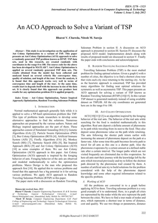ISSN: 2278 – 1323
                                           International Journal of Advanced Research in Computer Engineering & Technology
                                                                                                Volume 1, Issue 5, July 2012




    An ACO Approach to Solve a Variant of TSP
                                                Bharat V. Chawda, Nitesh M. Sureja


                                                                          Salesman Problem in section II. A discussion on ACO
   Abstract – This study is an investigation on the application of         approach is presented in section III. Section IV discusses the
Ant Colony Optimization to a variant of TSP. This paper                    proposed ACO model. Implementation details along with
presents an Ant Colony Optimization (ACO) approach to solve                results of proposed model are discussed in section V. Finally
a randomly generated TSP problem known as RTSP. TSP data                   the paper ends with conclusions and acknowledgment.
sets, used in this research, are created randomly with
coordinates in the range 0 to 100. The source code for the above
has been developed in MATLAB 7. Ant Colony Optimization is                        II. RANDOM TRAVELING SALESMAN PROBLEM
applied on several randomly generated TSP data sets. The                      Travelling Salesman Problem (TSP) is the most studied
results obtained from the model has been collected and                     problem for finding optimal solution. Given a graph G with n
analyzed based on several criteria like convergence time,                  number of cities, the objective is to find a shortest close tour
quality of solution, and length of the tour. From the analysis, it
is found that this approach works very well in terms of                    that visits each city once returning to the starting city. As far
convergence time and length of the tour. At the same time,                 as the heuristic approach is concerned, TSP has provided
results start to degrade itself with the increase in size of the data      many algorithms for finding near optimal solutions for
set. It is clearly found that this approach can produce best               symmetric as well as asymmetric TSP. This paper presents an
results for any optimization problem if it is applied properly.            ACO approach for solving a variant of TSP known as
                                                                           Random Traveling Salesman (RTSP) [14][15]. In this variant
  Index Terms – Ant Colony Optimization, Nature Inspired
                                                                           TSP dataset is generated randomly instead of using available
Approach, Optimization, Random Traveling Salesman Problem
                                                                           dataset on TSPLIB. All the city coordinates are generated
                         I. INTRODUCTION                                   here are in the range 0 to 100.
  Normal mathematical approach generally fails while it is                               III. ANT COLONY OPTIMIZATION
applied to solve a NP-hard optimization problem like TSP.
This type of problems leads researchers to develop some                        ACO [10][11][12] is an algorithm inspired by the foraging
alternative approaches to find the solutions. Numerous                     behavior of the real ants. The behavior of the real ants while
approaches are proposed by the various authors. Nature and                 searching for the food is modeled mathematically in this
Biology inspired approaches are the part of them. These                    algorithm. Real ants deposit a definite amount of pheromone
approaches consist of Simulated Annealing (SA) [1], Genetic                in its path while traveling from its nest to the food. They also
Algorithms (GA) [2], Particle Swarm Optimization (PSO)                     deposit some pheromone value on the path while returning.
[3], Bee Colony Optimization (BCO) [4], Artificial Immune                  The ants following the shorter path return earlier with
System (AIS) [5], Firefly Algorithms (FA) [6], Monkey                      increasing the amount of pheromone deposit on the path at a
Search (MS) [7], Harmony Search (HS) [8], Bat Inspired                     faster rate. After some time this path becomes favorite path to
Approach (BIA) [9] and Ant Colony Optimization (ACO)                       travel for all ants as this one is a shorter path. Also the
[10] as some examples of them. We use Ant Colony                           pheromone evaporates by a certain amount at a defined stable
Optimization (ACO) approach in this paper. Ant Colony                      rate after a certain interval. The longer paths which are not
Optimization (ACO) approach is inspired by the foraging                    visited frequently are eliminated due to this evaporation. So
behavior of ants. Foraging behavior of the ants are observed               here all ants start their journey with the knowledge left by the
and modeled mathematically to solve the optimization                       ants which traversed previously and try to follow the shortest
problems. Marco Dorigo is the man who proposed this                        path directed by the pheromone trail created by them. A
approach first [10]. He applied this to various problems and               number of artificial ants try to build solutions for the problem
found that this approach has a big potential in it for solving             considered with the help of the pheromone deposit
various problems. We apply ACO approach to Random                          knowledge and some other required information related to
Traveling Salesman Problem (RTSP) in this paper.                           the specific problem.
    The paper starts with a discussion on Random Travelling                  A. Working of ACO
                                                                              All the problems are converted in to a graph before
   Manuscript received June, 2012.                                         applying ACO to them. Traveling salesman problem is a very
   Bharat V Chawda, Computer Engineering Department, B. & B. Institute     good example of it to understand. Here, in a graph all cities
of    Technology,    Gujarat    Technological    University,   (e-mail:    are represented by the nodes while the arcs represent the path
bharat.bbit@gamil.com). Ahmedabad, India, Mobile No. 09978917637
    Nitesh M Sureja, Computer Engineering Department, G.H. Patel
                                                                           between the cities. We have to find a tour made of nodes and
College of Engineering and Technology, Gujarat Technological University,   arcs, which represents a shortest tour in terms of distance,
(e-mail: nmsureja@gamil.com). Ahmedabad, India, Mobile No.                 cost and quality. We use two things or parameters, distance
09825313936


                                                                                                                                        222
                                                    All Rights Reserved © 2012 IJARCET
 