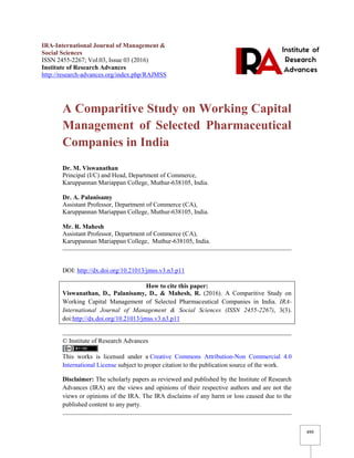 499
IRA-International Journal of Management &
Social Sciences
ISSN 2455-2267; Vol.03, Issue 03 (2016)
Institute of Research Advances
http://research-advances.org/index.php/RAJMSS
A Comparitive Study on Working Capital
Management of Selected Pharmaceutical
Companies in India
Dr. M. Viswanathan
Principal (I/C) and Head, Department of Commerce,
Karuppannan Mariappan College, Muthur-638105, India.
Dr. A. Palanisamy
Assistant Professor, Department of Commerce (CA),
Karuppannan Mariappan College, Muthur-638105, India.
Mr. R. Mahesh
Assistant Professor, Department of Commerce (CA),
Karuppannan Mariappan College, Muthur-638105, India.
DOI: http://dx.doi.org/10.21013/jmss.v3.n3.p11
How to cite this paper:
Viswanathan, D., Palanisamy, D., & Mahesh, R. (2016). A Comparitive Study on
Working Capital Management of Selected Pharmaceutical Companies in India. IRA-
International Journal of Management & Social Sciences (ISSN 2455-2267), 3(3).
doi:http://dx.doi.org/10.21013/jmss.v3.n3.p11
© Institute of Research Advances
This works is licensed under a Creative Commons Attribution-Non Commercial 4.0
International License subject to proper citation to the publication source of the work.
Disclaimer: The scholarly papers as reviewed and published by the Institute of Research
Advances (IRA) are the views and opinions of their respective authors and are not the
views or opinions of the IRA. The IRA disclaims of any harm or loss caused due to the
published content to any party.
 