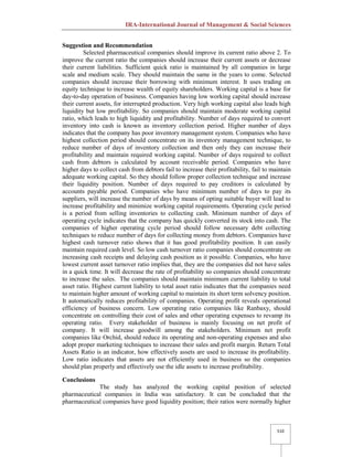 IRA-International Journal of Management & Social Sciences
510
Suggestion and Recommendation
Selected pharmaceutical companies should improve its current ratio above 2. To
improve the current ratio the companies should increase their current assets or decrease
their current liabilities. Sufficient quick ratio is maintained by all companies in large
scale and medium scale. They should maintain the same in the years to come. Selected
companies should increase their borrowing with minimum interest. It uses trading on
equity technique to increase wealth of equity shareholders. Working capital is a base for
day-to-day operation of business. Companies having low working capital should increase
their current assets, for interrupted production. Very high working capital also leads high
liquidity but low profitability. So companies should maintain moderate working capital
ratio, which leads to high liquidity and profitability. Number of days required to convert
inventory into cash is known as inventory collection period. Higher number of days
indicates that the company has poor inventory management system. Companies who have
highest collection period should concentrate on its inventory management technique, to
reduce number of days of inventory collection and then only they can increase their
profitability and maintain required working capital. Number of days required to collect
cash from debtors is calculated by account receivable period. Companies who have
higher days to collect cash from debtors fail to increase their profitability, fail to maintain
adequate working capital. So they should follow proper collection technique and increase
their liquidity position. Number of days required to pay creditors is calculated by
accounts payable period. Companies who have minimum number of days to pay its
suppliers, will increase the number of days by means of opting suitable buyer will lead to
increase profitability and minimize working capital requirements. Operating cycle period
is a period from selling inventories to collecting cash. Minimum number of days of
operating cycle indicates that the company has quickly converted its stock into cash. The
companies of higher operating cycle period should follow necessary debt collecting
techniques to reduce number of days for collecting money from debtors. Companies have
highest cash turnover ratio shows that it has good profitability position. It can easily
maintain required cash level. So low cash turnover ratio companies should concentrate on
increasing cash receipts and delaying cash position as it possible. Companies, who have
lowest current asset turnover ratio implies that, they are the companies did not have sales
in a quick time. It will decrease the rate of profitability so companies should concentrate
to increase the sales. The companies should maintain minimum current liability to total
asset ratio. Highest current liability to total asset ratio indicates that the companies need
to maintain higher amount of working capital to maintain its short term solvency position.
It automatically reduces profitability of companies. Operating profit reveals operational
efficiency of business concern. Low operating ratio companies like Ranbaxy, should
concentrate on controlling their cost of sales and other operating expenses to revamp its
operating ratio. Every stakeholder of business is mainly focusing on net profit of
company. It will increase goodwill among the stakeholders. Minimum net profit
companies like Orchid, should reduce its operating and non-operating expenses and also
adopt proper marketing techniques to increase their sales and profit margin. Return Total
Assets Ratio is an indicator, how effectively assets are used to increase its profitability.
Low ratio indicates that assets are not efficiently used in business so the companies
should plan properly and effectively use the idle assets to increase profitability.
Conclusions
The study has analyzed the working capital position of selected
pharmaceutical companies in India was satisfactory. It can be concluded that the
pharmaceutical companies have good liquidity position; their ratios were normally higher
 