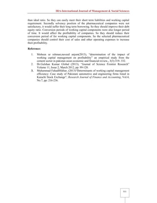 IRA-International Journal of Management & Social Sciences
511
than ideal ratio. So they can easily meet their short term liabilities and working capital
requirement. Secondly solvency position of the pharmaceutical companies were not
satisfactory, it would suffer their long term borrowing. So they should improve their debt
equity ratio. Conversion periods of working capital components were also longer period
of time. It would affect the profitability of companies. So they should reduce their
conversion period of for working capital components. So the selected pharmaceutical
companies should control their cost of sales and other operating expenses to increase
their profitability.
Reference:
1. Mobeen ur rehman,naveed anjum(2013), “determination of the impact of
working capital management on profitability” an empirical study from the
cement sector in pakistan asian economic and financial review,, 3(3):319- 332.
2. Dr.Gulshan Kumar Global (2013), “Journal of Science Frontier Research”
Volume 11, Issue 2, March 2012, pp: 99-120.
3. Muhammad FahadIftikhar, (2013)“Determinants of working capital management
efficiency: Case study of Pakistani automotive and engineering firms listed in
Karachi Stock Exchange”, Research Journal of Finance and Accounting, Vol.4,
No.7, pp: 216-236.
 