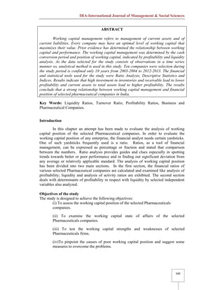 IRA-International Journal of Management & Social Sciences
500
ABSTRACT
Working capital management refers to management of current assets and of
current liabilities. Every company may have an optimal level of working capital that
maximizes their value. Prior evidence has determined the relationship between working
capital and performance. The working capital management was determined by the cash
conversion period and position of working capital, indicated by profitability and liquidity
analysis. As the data selected for the study consists of observations in a time series
manner so, analytical method is used in this study. Ten companies were selection during
the study period is confined only 10 years from 2003-2004 to 2012-2013. The financial
and statistical tools used for the study were Ratio Analysis, Descriptive Statistics and
Indices. Results indicate that high investment in inventories and receivable lead to lower
profitability and current assets to total assets lead to higher profitability. The results
conclude that a strong relationship between working capital management and financial
position of selected pharmaceutical companies in India.
Key Words: Liquidity Ratios, Turnover Ratio, Profitability Ratios, Business and
Pharmaceutical Companies.
Introduction
In this chapter an attempt has been made to evaluate the analysis of working
capital position of the selected Pharmaceutical companies. In order to evaluate the
working capital position of any enterprise, the financial analyst needs certain yardsticks.
One of such yardsticks frequently used is a ratio. Ratios, as a tool of financial
management, can be expressed as percentage or fraction and stated that comparison
between the numbers. Ratio analysis provides guides and clues especially in spotting
trends towards better or poor performance and in finding out significant deviation from
any average or relatively applicable standard. The analysis of working capital position
has been divided into two main sections. In the first section, the financial ratios of
various selected Pharmaceutical companies are calculated and examined like analysis of
profitability; liquidity and analysis of activity ratios are exhibited. The second section
deals with determinants of profitability in respect with liquidity by selected independent
variables also analyzed.
Objectives of the study
The study is designed to achieve the following objectives:
(i) To assess the working capital position of the selected Pharmaceuticals
companies.
(ii) To examine the working capital state of affairs of the selected
Pharmaceuticals companies.
(iii) To test the working capital strengths and weaknesses of selected
Pharmaceuticals firms.
(iv)To pinpoint the causes of poor working capital position and suggest some
measures to overcome the problems.
 
