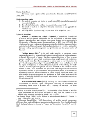 IRA-International Journal of Management & Social Sciences
502
Period of the Study
The study covers a period of ten years from the financial year 2003-2004 to
2012-2013.
Limitation of the study
1. The study is restricted and limited to sample size of 10 selected pharmaceutical
companies in India.
2. The effect of inflation has not been considered in the present study.
3. The result of analysis is subject to the same constraints as are applicable to
statistical tool.
4. The study period is confined only 10 years from 2003-2004 to 2012-2013.
Review of literature
Mobeen Ur Rehman and Naveed Anjum(2013)1
empirically examine the
effects of working capital management on the profitability of Pakistan cement
industry. Secondary Data was collected from Annual Reports and the sample size is
10 consisting of Pakistan cement Companies listed in KSE from 2003-2008. The
relationship between working capital management and profitability is examined using
statistical tools. The result accepts the hypothesis that there is a positive relationship
between working capital management and profitability on the cement sector of
Pakistan.
Gulshan Kumar (2013)2
in his study makes an effort to investigate growth
pattern and productivity trends of small-scale non-metallic mineral products industry
in Punjab. The growth of industry has been measured in terms of four variables
namely: number of units, fixed investment, direct employment and production.
Yearly growth rates have been computed to mirror year-to-year fluctuations in
growth and compound annual growth rates (CAGRs) have been worked out to find
the impact of the policies of liberalized regime on growth of this industry. The study
observed that the significant growth rate was observed in the variables namely
number of units, fixed investment and production. But the policies of liberalized
regime have resulted in qualitative rather than quantitative growth in the small scale
non-metallic minerals products industry in Punjab. Highly significant growth rate
was recorded in fixed investment and production, a slow growth was noticed in
number of units but insignificant growth was gauged in employment during the
liberalization period.
Muhammad FahadIftikhar (2013)3
his study was conducted to determine the
determinants of working capital management efficiency of automotive and
engineering firms listed in Karachi Stock Exchange of Pakistan. The Cash
1
Mobeen ur rehman,naveed anjum(2013), “determination of the impact of working
capital management on profitability” an empirical study from the cement sector in
pakistan asian economic and financial review,, 3(3):319- 332.
2
Dr.Gulshan Kumar Global (2013), “Journal of Science Frontier Research” Volume 11,
Issue 2, March 2012, pp: 99-120.
3
Muhammad FahadIftikhar, (2013)“Determinants of working capital management
efficiency: Case study of Pakistani automotive and engineering firms listed in Karachi
Stock Exchange”, Research Journal of Finance and Accounting, Vol.4, No.7, pp: 216-
236.
 