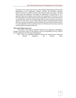 IRA-International Journal of Management & Social Sciences
503
Conversion Cycle, Days sales Inventory, Days Payable Outstanding and Days Sales
Outstanding are the explanatory variables. Whereas the descriptive statistics,
Pearson’s Bivariate correlation analysis and ordinary pooled least square with fixed
effect model were applied to investigate the significance of panel data set. It is
quarterly based and secondary data in nature that comprises of 9 firms for 5 years.
The observations were taken from financial years 2006 to 2010 of the listed firms. It
is concluded that to keep the working capital efficient cash conversion cycle must be
shortest. For this there is need of tight collection policy and liberal payment policy
while the inventory management must be efficient by reviewing the inventory policy.
It is concluded that it is also an efficient factor for efficient cash conversion cycle and
working capital management efficiency.
Theoretical Model Framework
The results of the selected companies financial ratios regarding to profitability,
liquidity and turnover ratios for the purpose to prove the hypothesis two-way ANOVA
has been applied for the following null hypothesis:
Ho: There is no significant difference between the selected ratios, among the
selected companies and between years.
 