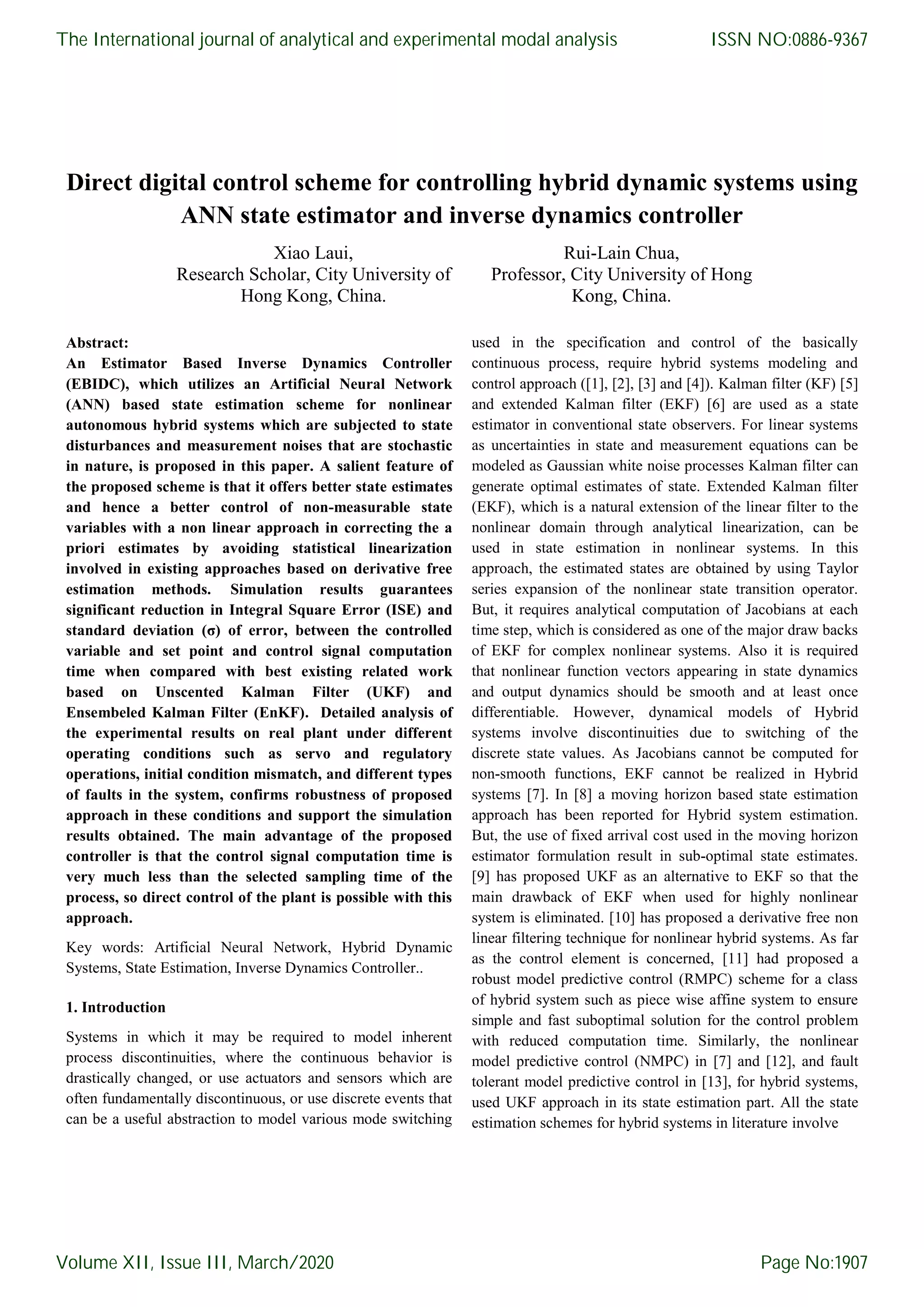 Direct digital control scheme for controlling hybrid dynamic systems using ANN state estimator and inverse dynamics controller Xiao Laui, Research Scholar, City University of Hong Kong, China. Rui-Lain Chua, Professor, City University of Hong Kong, China. Abstract: An Estimator Based Inverse Dynamics Controller (EBIDC), which utilizes an Artificial Neural Network (ANN) based state estimation scheme for nonlinear autonomous hybrid systems which are subjected to state disturbances and measurement noises that are stochastic in nature, is proposed in this paper. A salient feature of the proposed scheme is that it offers better state estimates and hence a better control of non-measurable state variables with a non linear approach in correcting the a priori estimates by avoiding statistical linearization involved in existing approaches based on derivative free estimation methods. Simulation results guarantees significant reduction in Integral Square Error (ISE) and standard deviation (σ) of error, between the controlled variable and set point and control signal computation time when compared with best existing related work based on Unscented Kalman Filter (UKF) and Ensembeled Kalman Filter (EnKF). Detailed analysis of the experimental results on real plant under different operating conditions such as servo and regulatory operations, initial condition mismatch, and different types of faults in the system, confirms robustness of proposed approach in these conditions and support the simulation results obtained. The main advantage of the proposed controller is that the control signal computation time is very much less than the selected sampling time of the process, so direct control of the plant is possible with this approach. Key words: Artificial Neural Network, Hybrid Dynamic Systems, State Estimation, Inverse Dynamics Controller.. 1. Introduction Systems in which it may be required to model inherent process discontinuities, where the continuous behavior is drastically changed, or use actuators and sensors which are often fundamentally discontinuous, or use discrete events that can be a useful abstraction to model various mode switching used in the specification and control of the basically continuous process, require hybrid systems modeling and control approach ([1], [2], [3] and [4]). Kalman filter (KF) [5] and extended Kalman filter (EKF) [6] are used as a state estimator in conventional state observers. For linear systems as uncertainties in state and measurement equations can be modeled as Gaussian white noise processes Kalman filter can generate optimal estimates of state. Extended Kalman filter (EKF), which is a natural extension of the linear filter to the nonlinear domain through analytical linearization, can be used in state estimation in nonlinear systems. In this approach, the estimated states are obtained by using Taylor series expansion of the nonlinear state transition operator. But, it requires analytical computation of Jacobians at each time step, which is considered as one of the major draw backs of EKF for complex nonlinear systems. Also it is required that nonlinear function vectors appearing in state dynamics and output dynamics should be smooth and at least once differentiable. However, dynamical models of Hybrid systems involve discontinuities due to switching of the discrete state values. As Jacobians cannot be computed for non-smooth functions, EKF cannot be realized in Hybrid systems [7]. In [8] a moving horizon based state estimation approach has been reported for Hybrid system estimation. But, the use of fixed arrival cost used in the moving horizon estimator formulation result in sub-optimal state estimates. [9] has proposed UKF as an alternative to EKF so that the main drawback of EKF when used for highly nonlinear system is eliminated. [10] has proposed a derivative free non linear filtering technique for nonlinear hybrid systems. As far as the control element is concerned, [11] had proposed a robust model predictive control (RMPC) scheme for a class of hybrid system such as piece wise affine system to ensure simple and fast suboptimal solution for the control problem with reduced computation time. Similarly, the nonlinear model predictive control (NMPC) in [7] and [12], and fault tolerant model predictive control in [13], for hybrid systems, used UKF approach in its state estimation part. All the state estimation schemes for hybrid systems in literature involve The International journal of analytical and experimental modal analysis Volume XII, Issue III, March/2020 ISSN NO:0886-9367 Page No:1907 