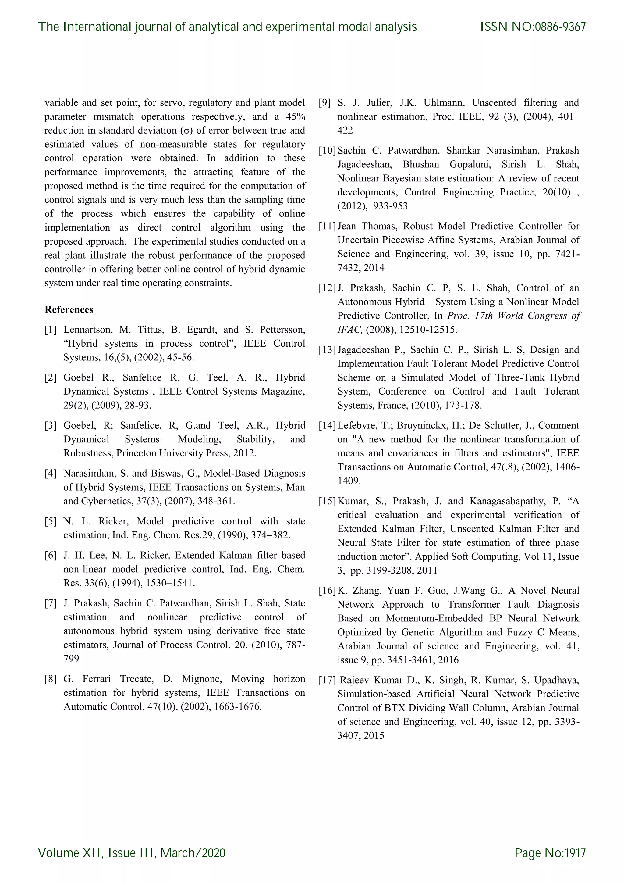 variable and set point, for servo, regulatory and plant model parameter mismatch operations respectively, and a 45% reduction in standard deviation (σ) of error between true and estimated values of non-measurable states for regulatory control operation were obtained. In addition to these performance improvements, the attracting feature of the proposed method is the time required for the computation of control signals and is very much less than the sampling time of the process which ensures the capability of online implementation as direct control algorithm using the proposed approach. The experimental studies conducted on a real plant illustrate the robust performance of the proposed controller in offering better online control of hybrid dynamic system under real time operating constraints. References [1] Lennartson, M. Tittus, B. Egardt, and S. Pettersson, “Hybrid systems in process control”, IEEE Control Systems, 16,(5), (2002), 45-56. [2] Goebel R., Sanfelice R. G. Teel, A. R., Hybrid Dynamical Systems , IEEE Control Systems Magazine, 29(2), (2009), 28-93. [3] Goebel, R; Sanfelice, R, G.and Teel, A.R., Hybrid Dynamical Systems: Modeling, Stability, and Robustness, Princeton University Press, 2012. [4] Narasimhan, S. and Biswas, G., Model-Based Diagnosis of Hybrid Systems, IEEE Transactions on Systems, Man and Cybernetics, 37(3), (2007), 348-361. [5] N. L. Ricker, Model predictive control with state estimation, Ind. Eng. Chem. Res.29, (1990), 374–382. [6] J. H. Lee, N. L. Ricker, Extended Kalman filter based non-linear model predictive control, Ind. Eng. Chem. Res. 33(6), (1994), 1530–1541. [7] J. Prakash, Sachin C. Patwardhan, Sirish L. Shah, State estimation and nonlinear predictive control of autonomous hybrid system using derivative free state estimators, Journal of Process Control, 20, (2010), 787- 799 [8] G. Ferrari Trecate, D. Mignone, Moving horizon estimation for hybrid systems, IEEE Transactions on Automatic Control, 47(10), (2002), 1663-1676. [9] S. J. Julier, J.K. Uhlmann, Unscented filtering and nonlinear estimation, Proc. IEEE, 92 (3), (2004), 401– 422 [10]Sachin C. Patwardhan, Shankar Narasimhan, Prakash Jagadeeshan, Bhushan Gopaluni, Sirish L. Shah, Nonlinear Bayesian state estimation: A review of recent developments, Control Engineering Practice, 20(10) , (2012), 933-953 [11]Jean Thomas, Robust Model Predictive Controller for Uncertain Piecewise Affine Systems, Arabian Journal of Science and Engineering, vol. 39, issue 10, pp. 7421- 7432, 2014 [12]J. Prakash, Sachin C. P, S. L. Shah, Control of an Autonomous Hybrid System Using a Nonlinear Model Predictive Controller, In Proc. 17th World Congress of IFAC, (2008), 12510-12515. [13]Jagadeeshan P., Sachin C. P., Sirish L. S, Design and Implementation Fault Tolerant Model Predictive Control Scheme on a Simulated Model of Three-Tank Hybrid System, Conference on Control and Fault Tolerant Systems, France, (2010), 173-178. [14]Lefebvre, T.; Bruyninckx, H.; De Schutter, J., Comment on "A new method for the nonlinear transformation of means and covariances in filters and estimators", IEEE Transactions on Automatic Control, 47(.8), (2002), 1406- 1409. [15]Kumar, S., Prakash, J. and Kanagasabapathy, P. “A critical evaluation and experimental verification of Extended Kalman Filter, Unscented Kalman Filter and Neural State Filter for state estimation of three phase induction motor”, Applied Soft Computing, Vol 11, Issue 3, pp. 3199-3208, 2011 [16]K. Zhang, Yuan F, Guo, J.Wang G., A Novel Neural Network Approach to Transformer Fault Diagnosis Based on Momentum-Embedded BP Neural Network Optimized by Genetic Algorithm and Fuzzy C Means, Arabian Journal of science and Engineering, vol. 41, issue 9, pp. 3451-3461, 2016 [17] Rajeev Kumar D., K. Singh, R. Kumar, S. Upadhaya, Simulation-based Artificial Neural Network Predictive Control of BTX Dividing Wall Column, Arabian Journal of science and Engineering, vol. 40, issue 12, pp. 3393- 3407, 2015 The International journal of analytical and experimental modal analysis Volume XII, Issue III, March/2020 ISSN NO:0886-9367 Page No:1917 