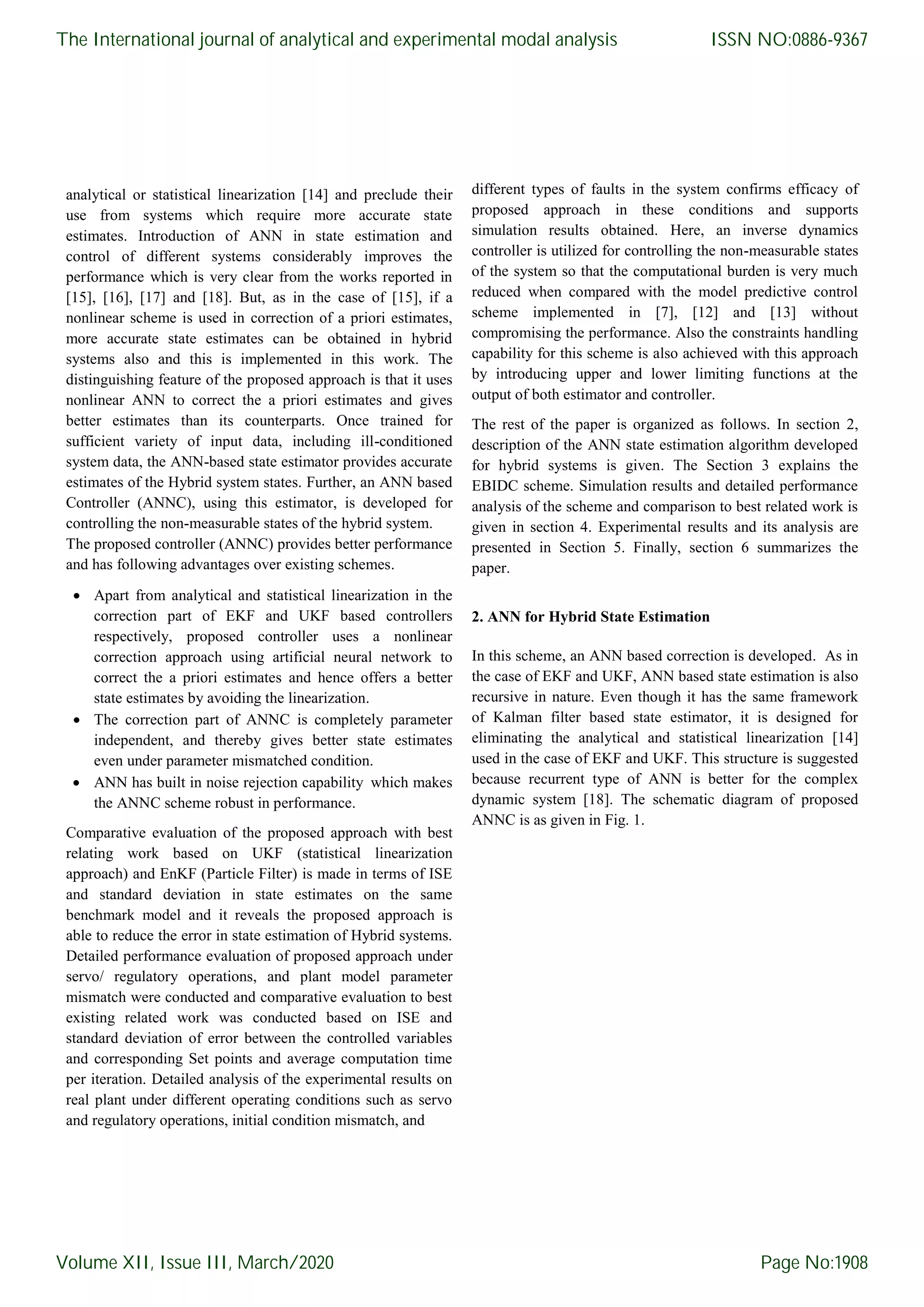 analytical or statistical linearization [14] and preclude their use from systems which require more accurate state estimates. Introduction of ANN in state estimation and control of different systems considerably improves the performance which is very clear from the works reported in [15], [16], [17] and [18]. But, as in the case of [15], if a nonlinear scheme is used in correction of a priori estimates, more accurate state estimates can be obtained in hybrid systems also and this is implemented in this work. The distinguishing feature of the proposed approach is that it uses nonlinear ANN to correct the a priori estimates and gives better estimates than its counterparts. Once trained for sufficient variety of input data, including ill-conditioned system data, the ANN-based state estimator provides accurate estimates of the Hybrid system states. Further, an ANN based Controller (ANNC), using this estimator, is developed for controlling the non-measurable states of the hybrid system. The proposed controller (ANNC) provides better performance and has following advantages over existing schemes.  Apart from analytical and statistical linearization in the correction part of EKF and UKF based controllers respectively, proposed controller uses a nonlinear correction approach using artificial neural network to correct the a priori estimates and hence offers a better state estimates by avoiding the linearization.  The correction part of ANNC is completely parameter independent, and thereby gives better state estimates even under parameter mismatched condition.  ANN has built in noise rejection capability which makes the ANNC scheme robust in performance. Comparative evaluation of the proposed approach with best relating work based on UKF (statistical linearization approach) and EnKF (Particle Filter) is made in terms of ISE and standard deviation in state estimates on the same benchmark model and it reveals the proposed approach is able to reduce the error in state estimation of Hybrid systems. Detailed performance evaluation of proposed approach under servo/ regulatory operations, and plant model parameter mismatch were conducted and comparative evaluation to best existing related work was conducted based on ISE and standard deviation of error between the controlled variables and corresponding Set points and average computation time per iteration. Detailed analysis of the experimental results on real plant under different operating conditions such as servo and regulatory operations, initial condition mismatch, and different types of faults in the system confirms efficacy of proposed approach in these conditions and supports simulation results obtained. Here, an inverse dynamics controller is utilized for controlling the non-measurable states of the system so that the computational burden is very much reduced when compared with the model predictive control scheme implemented in [7], [12] and [13] without compromising the performance. Also the constraints handling capability for this scheme is also achieved with this approach by introducing upper and lower limiting functions at the output of both estimator and controller. The rest of the paper is organized as follows. In section 2, description of the ANN state estimation algorithm developed for hybrid systems is given. The Section 3 explains the EBIDC scheme. Simulation results and detailed performance analysis of the scheme and comparison to best related work is given in section 4. Experimental results and its analysis are presented in Section 5. Finally, section 6 summarizes the paper. 2. ANN for Hybrid State Estimation In this scheme, an ANN based correction is developed. As in the case of EKF and UKF, ANN based state estimation is also recursive in nature. Even though it has the same framework of Kalman filter based state estimator, it is designed for eliminating the analytical and statistical linearization [14] used in the case of EKF and UKF. This structure is suggested because recurrent type of ANN is better for the complex dynamic system [18]. The schematic diagram of proposed ANNC is as given in Fig. 1. The International journal of analytical and experimental modal analysis Volume XII, Issue III, March/2020 ISSN NO:0886-9367 Page No:1908 