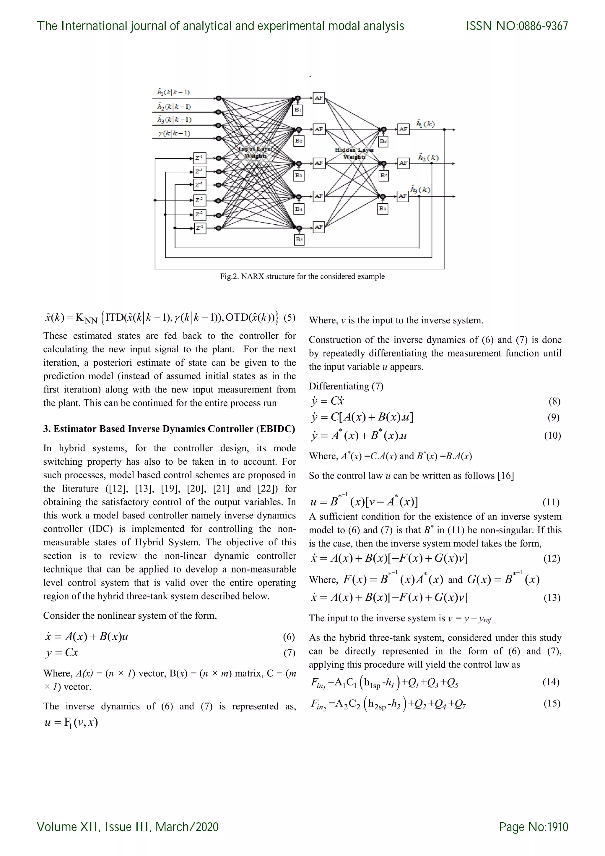. Fig.2. NARX structure for the considered example  NNˆ ˆ ˆ( ) K ITD( ( 1), ( 1)),OTD( ( ))  x k x k k k k x k (5) These estimated states are fed back to the controller for calculating the new input signal to the plant. For the next iteration, a posteriori estimate of state can be given to the prediction model (instead of assumed initial states as in the first iteration) along with the new input measurement from the plant. This can be continued for the entire process run 3. Estimator Based Inverse Dynamics Controller (EBIDC) In hybrid systems, for the controller design, its mode switching property has also to be taken in to account. For such processes, model based control schemes are proposed in the literature ([12], [13], [19], [20], [21] and [22]) for obtaining the satisfactory control of the output variables. In this work a model based controller namely inverse dynamics controller (IDC) is implemented for controlling the non- measurable states of Hybrid System. The objective of this section is to review the non-linear dynamic controller technique that can be applied to develop a non-measurable level control system that is valid over the entire operating region of the hybrid three-tank system described below. Consider the nonlinear system of the form, ( ) ( ) x A x B x u (6) y Cx (7) Where, A(x) = (n × 1) vector, B(x) = (n × m) matrix, C = (m × 1) vector. The inverse dynamics of (6) and (7) is represented as, 1F ( , )u v x Where, v is the input to the inverse system. Construction of the inverse dynamics of (6) and (7) is done by repeatedly differentiating the measurement function until the input variable u appears. Differentiating (7) y Cx (8) [ ( ) ( ). ] y C A x B x u (9) * * ( ) ( ). y A x B x u (10) Where, A* (x) =C.A(x) and B* (x) =B.A(x) So the control law u can be written as follows [16] 1 * * ( )[ ( )]   u B x v A x (11) A sufficient condition for the existence of an inverse system model to (6) and (7) is that B* in (11) be non-singular. If this is the case, then the inverse system model takes the form, ( ) ( )[ ( ) ( ) ]   x A x B x F x G x v (12) Where, 1 * * ( ) ( ) ( )  F x B x A x and 1 * ( ) ( )  G x B x ( ) ( )[ ( ) ( ) ]   x A x B x F x G x v (13) The input to the inverse system is v = y – yref As the hybrid three-tank system, considered under this study can be directly represented in the form of (6) and (7), applying this procedure will yield the control law as  1 1 1sp=A C h - + + +1in 1 1 3 5F h Q Q Q (14)  2 2 2sp=A C h - + + +2in 2 2 4 7F h Q Q Q (15) The International journal of analytical and experimental modal analysis Volume XII, Issue III, March/2020 ISSN NO:0886-9367 Page No:1910 