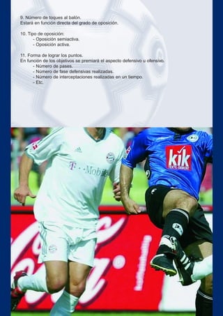 9. Número de toques al balón.
Estará en función directa del grado de oposición.
10. Tipo de oposición:
- Oposición semiactiva.
- Oposición activa.
11. Forma de lograr los puntos.
En función de los objetivos se premiará el aspecto defensivo u ofensivo.
- Número de pases.
- Número de fase defensivas realizadas.
- Número de interceptaciones realizadas en un tiempo.
- Etc.
 