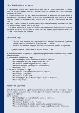 Nivel de dificultad de las tareas.
Si pretendemos obtener una progresión adecuada y eficaz debemos establecer un nivel o
grado de dificultad para el desarrollo y asimilación de los conceptos y acciones que se pre-
sentan en las tareas.
A los jóvenes jugadores hay que presentarle tareas que se adapten a sus niveles y que, al
mismo tiempo, representen un reto alcanzar pero éste tendrá que estar siempre al alcance
del joven jugador. Las tareas deben de ir siempre de lo fácil a lo difícil, de lo sencillo a lo com-
plejo.
Así pues, una vez conocido el nivel de nuestros jugadores platearemos las tareas más apro-
piadas y conseguir obtener eficacia con ellas.
Como hemos podido ver en el apartado anterior, factores que condicionan la organización de
las tareas, existe una amplía gama de tareas pero que pueden quedar modificadas en fun-
ción de los parámetros que variemos.
Espacio de juego.
* Dificultad baja: Espacios de juego amplios con respecto al número de jugadores.
Ejemplo: Tarea de 4 contra 4 en un espacio de 30 x 30 mts.
* Dificultad alta: Espacios de juego reducidos con relación al número de jugadores.
Ejemplo: Tarea de 4 contra 4 en un espacio de 15 x 15 mts.
Al aumentar o reducir el espacio de juego trae consigo unas consecuencias que es necesa-
rio considerarlas.
Si aumentamos el Espacio de juego:
- Más facilidad para poder desarrollar las acciones ofensivas.
- Más tiempo para pensar a los poseedores del balón.
- Más acciones técnicas de pases medios y largos.
- Mayor dificultad para ejercer presión los defensores.
- Mayor carga física.
Si reducimos el Espacio de juego:
- Más dificultad para desarrollar las acciones ofensivas.
- Menor tiempo para pensar.
- Más acciones de pase corto.
- Más facilidad para desarrollar conceptos y acciones defensivas.
- Menor carga física
Número de jugadores.
Dificultad baja: Cuando los jugadores que tienen que desarrollar ciertos conceptos y accio-
nes los realizan en superioridad numérica. Ejemplo: Tarea de 5 contra 2 en un espacio de
juego de 20 x 20 mts.
Consecuencias:
- Más facilidad para el desarrollo de las acciones ofensivas.
- Más tiempo para pensar.
- Más opciones de pases cortos y medios.
- Mayor dificultad para desarrollar los conceptos y acciones defensivas.
- Menor carga física para los atacantes y mayor carga física para los defensores.
 