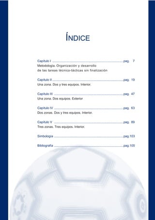 ÍNDICE
Capítulo I ..................................................................................pag. 7
Metodología. Organización y desarrollo
de las tareas técnico-tácticas sin finalización
Capítulo II ..................................................................................pag. 19
Una zona. Dos y tres equipos. Interior.
Capítulo III ................................................................................pag. 47
Una zona. Dos equipos. Exterior
Capítulo IV ................................................................................pag. 63
Dos zonas. Dos y tres equipos. Interior.
Capítulo V ................................................................................pag. 89
Tres zonas. Tres equipos. Interior.
Simbología ................................................................................pag.103
Bibliografía ................................................................................pag.105
 