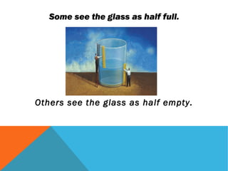 Some see the glass as half full.




Others see the glass as half empty.
 