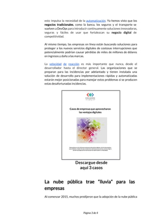  
esto impulsa la necesidad de la ​automatización​. Ya hemos visto que los                       
negocios tradicionales​, como la banca, los seguros y el transporte se                     
vuelven a DevOps para introducir continuamente soluciones innovadoras,               
seguras y fáciles de usar que fortalezcan su ​negocio digital de                     
competitividad.  
 
Al mismo tiempo, las empresas en línea están buscando soluciones para                     
proteger a los nuevos servicios digitales de costosas interrupciones que                   
potencialmente podrían causar pérdidas de miles de millones de dólares                   
en ingresos y daño a las marcas.  
 
La ​velocidad de reacción ​es más importante que nunca, desde el                     
desarrollador hasta el director general. ​Las organizaciones que se                 
preparan para las incidencias por adelantado y tienen instalada una                   
solución de desarrollo para implementaciones rápidas y automatizadas               
estarán mejor posicionadas para manejar estos problemas si se producen                   
estas desafortunadas incidencias. 
 
 
  
La nube pública trae “lluvia” para las             
empresas 
Al comenzar 2015, muchos predijeron que la adopción de la nube pública                       
 
 
Página 3 de 4 
 