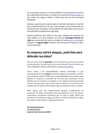  
en las grandes empresas no crecería debido a las preocupaciones acerca                     
de la seguridad de los datos. En cambio, las soluciones de ​nube pública se                           
han vuelto más seguras, fiables y fáciles para que las use el personal                         
distribuido.  
Además, la gestión de la nube privada se ha hecho más barata y más fácil                             
para el departamento de TI; pero esas ventajas no han demostrado ser                       
suficientes para reemplazar la conveniencia de nube pública ahora que se                     
han reducido los problemas de seguridad.  
Nuestra predicción para 2016 es una mayor adopción de soluciones de                     
nube pública en la gran empresa, así como las ​estrategias híbridas de                       
nube que aprovechan las mejores ventajas de ambos ​tipos de nube para                       
mantener el ​negocio digital​, impulsar nuevas fuentes de ingresos y abrir                     
nuevos mercados. 
 
Su empresa sufrirá ataques, ¿está listo para             
defender sus datos? 
 
Este año vimos que la ​seguridad ​se ha convertido en un tema ya a nivel de                               
la junta directiva, ya que muchas marcas de alto perfil fueron víctimas de                         
vulnerabilidades, ataques cibernéticos y ​violaciones de datos​.  
 
Hacer frente a las vulnerabilidades demora demasiado, lo que                 
esencialmente da a los ​hackers una puerta abierta para acceder a todo lo                         
que consideren valioso. El 80% de las vulnerabilidades ya se conocen, pero                       
todavía se necesita un promedio de 193 días para parcharlas, lo que                       
significa que las empresas se exponen a una violación potencial durante                     
más de seis meses por cada una. Por esto, en 2016 ya no se trata de si la                                   
empresa sufrirá ataques informáticos; solo es cuestión de cómo y cuándo.  
 
BMC espera que más organizaciones busquen acreditaciones de               
protección de datos reconocidas internacionalmente, como las normas               
corporativas vinculantes (conocidas por su sigla en inglés, BCR), que                   
permiten la transferencia segura de datos a través de fronteras sin dejar                       
de cumplir con las normas y regulaciones locales. 
 
 
Por Sergio Vekselman 
Country Director 
South of Latin America de BMC 
 
 
 
Página 4 de 4 
 