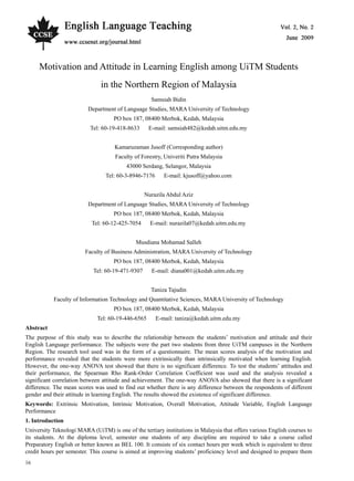 Vol. 2, No. 2 English Language Teaching
16
Motivation and Attitude in Learning English among UiTM Students
in the Northern Region of Malaysia
Samsiah Bidin
Department of Language Studies, MARA University of Technology
PO box 187, 08400 Merbok, Kedah, Malaysia
Tel: 60-19-418-8633 E-mail: samsiah482@kedah.uitm.edu.my
Kamaruzaman Jusoff (Corresponding author)
Faculty of Forestry, Univeriti Putra Malaysia
43000 Serdang, Selangor, Malaysia
Tel: 60-3-8946-7176 E-mail: kjusoff@yahoo.com
Nurazila Abdul Aziz
Department of Language Studies, MARA University of Technology
PO box 187, 08400 Merbok, Kedah, Malaysia
Tel: 60-12-425-7054 E-mail: nurazila07@kedah.uitm.edu.my
Musdiana Mohamad Salleh
Faculty of Business Administration, MARA University of Technology
PO box 187, 08400 Merbok, Kedah, Malaysia
Tel: 60-19-471-9307 E-mail: diana001@kedah.uitm.edu.my
Taniza Tajudin
Faculty of Information Technology and Quantitative Sciences, MARA University of Technology
PO box 187, 08400 Merbok, Kedah, Malaysia
Tel: 60-19-446-6565 E-mail: taniza@kedah.uitm.edu.my
Abstract
The purpose of this study was to describe the relationship between the students’ motivation and attitude and their
English Language performance. The subjects were the part two students from three UiTM campuses in the Northern
Region. The research tool used was in the form of a questionnaire. The mean scores analysis of the motivation and
performance revealed that the students were more extrinsically than intrinsically motivated when learning English.
However, the one-way ANOVA test showed that there is no significant difference. To test the students’ attitudes and
their performance, the Spearman Rho Rank-Order Correlation Coefficient was used and the analysis revealed a
significant correlation between attitude and achievement. The one-way ANOVA also showed that there is a significant
difference. The mean scores was used to find out whether there is any difference between the respondents of different
gender and their attitude in learning English. The results showed the existence of significant difference.
Keywords: Extrinsic Motivation, Intrinsic Motivation, Overall Motivation, Attitude Variable, English Language
Performance
1. Introduction
University Teknologi MARA (UiTM) is one of the tertiary institutions in Malaysia that offers various English courses to
its students. At the diploma level, semester one students of any discipline are required to take a course called
Preparatory English or better known as BEL 100. It consists of six contact hours per week which is equivalent to three
credit hours per semester. This course is aimed at improving students’ proficiency level and designed to prepare them
 
