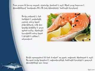 , , :Ձուկն օգտագործում են նաև մշակած՝ աղ դրած ապխտած ծխահարած և այլն
,Աղ դրած ձուկը կորցնում է սպիտակուցների հանքային նյութերի և ջրալույծ
:վիտամինների որոշ մասը
, , :Շատ յուղոտ են խոշոր սայրան օձաձուկը խամսան և այլն Ձկան յուղը հարուստ է
A D, :վիտամիններով՝ հատկապես և իսկ ձկնամթերքը՝ հանքային նյութերով
,Ձուկը լավորակ է եթե
ծածկված է թափանցիկ
,լորձով ամուր կպած
,թեփուկներով ունի վառ
կարմիր խռիկներ և դուրս
,պրծած աչքեր մկանային
հյուսվածքն ամուր կպած
է փշերին և դժվար է
:անջատվում
 