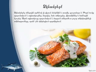 Ձկնամթերք
:Ձկնամթերքը սննդային արժեքով չի զիջում մսեղենին և առավել դյուրամարս է Թարմ ձուկը
, , ,պարունակում է սպիտակուցներ ճարպեր նաև ածխաջրեր վիտամիններ և հանքային
:նյութեր Ձկան սպիտակուցը պարունակում է մարդուն անհրաժեշտ բոլոր անփոխարինելի
, :ամինաթթուները որոնք չեն սինթեզվում օրգանիզմում
 