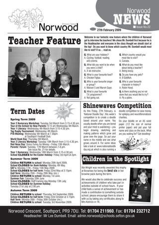 Norwood
                                                                                                    NEWS
                                                                                   27th February 2009
                                                                                                                             Issue No.22




Teacher Feature
                                                                      Welcome to our fantastic new feature where the children of Norwood
                                                                      get to interview the teachers! We chose Mr. Dumbell first because he is
                                                                      the Headteacher and everyone in the class thought we should start at
                                                                      the top! Do you want to know which country Mr. Dumbell would most
                                                                      like to visit? If so… read on.
                                                                      Q. What are your hobbies?            Q. Which country would you
                                                                      A. Cycling, football, reading           most like to visit?
                                                                         and cinema.                       A. Canada.
                                                                      Q. What did you want to be when      Q. What do you most like
                                                                         you were a child?                    about being a teacher?
                                                                      A. A ski instructor.                 A. Being bossy.
                                                                      Q. What is your favourite food?      Q. Do you have any pets?
                                                                      A. Chicken Fajitas                   A. 9 Goldfish.
                                                                      Q. Who is your favourite singer      Q. Who is your favourite
                                                                         or group?                            character in history?
                                                                      A. Maroon 5 and Marvin Gaye.         A. Robin Hood.
                                                                      Q. What is your favourite            Q. Is there anything you’ve not
                                                                         T.V. programme?                   done that you would like to try?
                                                                      A. Not going out.                    A. Fly a plane.


                                                                     Shinewaves Competition
 Term Dates                                                          As this Friday, 27th February, is
                                                                     ‘National Doodle Day’, this week’s
                                                                                                          doodle competition to raise money
                                                                                                          for epilepsy and neurofibromatosis
                                                                     competition is to create a doodle    charities.
 Spring Term 2009                                                    based around your name. You          Do your doodle on an A5 sized
 Year 2 Numeracy Workshop: Tuesday 3rd March from 3.15-4.30 pm.      usually doodle when you are bored    paper (1/2 the size of normal
 Tour of the School for New Parents: 9.15 am Wednesday 4th March.    and your mind is wandering – you
 Year 1 Literacy: Wednesday 4th March from 3.15-4.30 pm.                                                  printer paper) and put your full
 Tag Rugby Tournament: Wednesday 4th March.                          begin drawing, sketching and         name and class on the back. What
 PTA Meeting: Wednesday 4th March at 7.30pm                          making patterns which grow and       are you waiting for? Get doodling!
               at Southport Football Club.                           grow over the page. So put your
 World Book Day: Thursday 5th March.                                 name in the middle and see what
 Year 2 Literacy Workshop: Tuesday 10th March from 3.15-4.30 pm.     grows around it. For some ideas
 Red Nose Day: Dress Funny for Money - Friday 13th March.
 Parents’ Forum: Tuesday, 17th March between 7-8 pm.                 take a look at www.nationaldoodle
                   See issue No. 21 for details.                     day.org.uk which is also running a
 Year 1 Numeracy: Wednesday 18th March from 3.15-4.30 pm.
 School CLOSES for the Easter Holiday: Friday 3rd April at 2pm.
 Summer Term 2009
 Children RETURN to school: Monday 20th April 2009.
                                                                    Children in the Spotlight
 School CLOSED for Bank Holiday: Monday 4th May.
 SAT’s: Monday 11th - Friday 15th May 2009                          Abi Wright was recently awarded this trophy
 School CLOSES for half term: Friday 22nd May at 3.15pm.            at Brownies for being the best six in her
 Half Term: Monday 25th - Friday 29th May (inc.)                    brownie pack during the term.
 Children RETURN to school: Monday 1st June.
 Summer Fair: Saturday 20th June                                    We would also like to celebrate success and
 School CLOSED: Staff training day Monday 13th July.
 School CLOSES for Summer holiday:                                  achievements of children who take part in
 Tuesday 21st July at 2.00 pm.                                      activities outside of school hours. If your
 Autumn Term 2009                                                   child feels a sense of achievement or has
                                                                    made a contribution to something outside
 Children RETURN to school: Thursday 3rd September 2009.            school, please encourage them to share it
 School CLOSES for half term: Friday 23rd October at 3.15pm.
 Half Term: Monday 26th - Friday 30th October (inc.)                with us by taking any certificates along to
 Children RETURN to school: Tuesday 3rd November 2009.              Mrs Kenrick in 1K.


Norwood Crescent, Southport, PR9 7DU. Tel: 01704 211960. Fax: 01704 232712
             Headteacher: Mr Lee Dumbell. Email: admin.norwood@schools.sefton.gov.uk
 