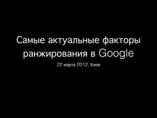 Самые актуальные факторы
 ранжирования в Google
       22 марта 2012, Киев
 