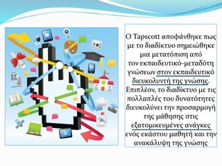 Ο Tapscott αποφάνθηκε πως
με το διαδίκτυο σημειώθηκε
μια μετατόπιση από
τον εκπαιδευτικό-μεταδότη
γνώσεων στον εκπαιδευτικό
διευκολυντή της γνώσης.
Επιπλέον, το διαδίκτυο με τις
πολλαπλές του δυνατότητες
διευκολύνει την προσαρμογή
της μάθησης στις
εξατομικευμένες ανάγκες
ενός εκάστου μαθητή και την
ανακάλυψη της γνώσης
 