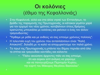 Οι κολόνιες
(έθιμο της Κεφαλλονιάς)
• Στην Κεφαλονιά, αλλά και στα άλλα νησιά των Επτανήσων, το
βράδυ της παραμονής της Πρωτοχρονιάς, οι κάτοικοι γεμάτοι χαρά
για τον ερχομό του νέου χρόνου, κατεβαίνουν στους δρόμους
κρατώντας μπουκάλια με κολόνιες και ραίνουν ο ένας τον άλλον
τραγουδώντας:
• "Ήρθαμε με ρόδα και με ανθούς να σας ειπούμε χρόνους πολλούς".
• Η τελευταία ευχή του χρόνου που ανταλλάσσουν είναι: "Καλή
Αποκοπή", δηλαδή με το καλό να αποχωριστούμε τον παλιό χρόνο.
• Το πρωί της Πρωτοχρονιάς η μπάντα του δήμου περνάει από όλα
τα σπίτια και τραγουδάει καντάδες και κάλαντα:
• "Πάλιν ακούσατε άρχοντες πάλι να σας ειπούμε,
ότι και αύριον εστί ανάγκη να χαρούμε
και να πανηγυρίζουμε Περιτομήν Κυρίου,
την εορτή του Μάκαρος Μεγάλου Βασιλείου".
•
 
