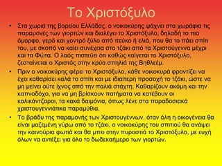 Το Χριστόξυλο
• Στα χωριά της βορείου Ελλάδας, ο νοικοκύρης ψάχνει στα χωράφια τις
παραμονές των γιορτών και διαλέγει το Χριστόξυλο, δηλαδή το πιο
όμορφο, γερό και χοντρό ξύλο από πεύκο ή ελιά, που θα το πάει σπίτι
του, με σκοπό να καίει συνέχεια στο τζάκι από τα Χριστούγεννα μέχρι
και τα Φώτα. Ο λαός πιστεύει ότι καθώς καίγεται το Χριστόξυλο,
ζεσταίνεται ο Χριστός στην κρύα σπηλιά της Βηθλεέμ.
• Πριν ο νοικοκύρης φέρει το Χριστόξυλο, κάθε νοικοκυρά φροντίζει να
έχει καθαρίσει καλά το σπίτι και με ιδιαίτερη προσοχή το τζάκι, ώστε να
μη μείνει ούτε ίχνος από την παλιά στάχτη. Καθαρίζουν ακόμη και την
καπνοδόχο, για να μη βρίσκουν πατήματα να κατέβουν οι
καλικάντζαροι, τα κακά δαιμόνια, όπως λένε στα παραδοσιακά
χριστουγεννιάτικα παραμύθια.
• Το βράδυ της παραμονής των Χριστουγέννων, όταν όλη η οικογένεια θα
είναι μαζεμένη γύρω από το τζάκι, ο νοικοκύρης του σπιτιού θα ανάψει
την καινούρια φωτιά και θα μπει στην πυροστιά το Χριστόξυλο, με ευχή
όλων να αντέξει για όλο το δωδεκαήμερο των γιορτών.
 