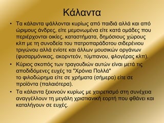 Κάλαντα
• Τα κάλαντα ψάλλονται κυρίως από παιδιά αλλά και από
ώριμους άνδρες, είτε μεμονωμένα είτε κατά ομάδες που
περιέρχονται οικίες, καταστήματα, δημόσιους χώρους
κλπ με τη συνοδεία του πατροπαράδοτου σιδερένιου
τριγώνου αλλά ενίοτε και άλλων μουσικών οργάνων
(φυσαρμόνικας, ακορντεόν, τύμπανου, φλογέρας κλπ).
• Κύριος σκοπός των τραγουδιών αυτών είναι μετά τις
αποδιδόμενες ευχές τα "Χρόνια Πολλά"
το φιλοδώρημα είτε σε χρήματα (σήμερα) είτε σε
προϊόντα (παλαιότερα).
• Τα κάλαντα ξεκινούν κυρίως με χαιρετισμό στη συνέχεια
αναγγέλλουν τη μεγάλη χριστιανική εορτή που φθάνει και
καταλήγουν σε ευχές.
 