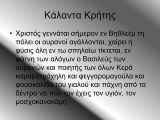 Κάλαντα Κρήτης
• Χριστός γεννάται σήμερον εν Βηθλεέμ τη
πόλει οι ουρανοί αγάλλονται, χαίρει η
φύσις όλη εν τω σπηλαίω τίκτεται, εν
φάτνη των αλόγων ο Βασιλεύς των
ουρανών και ποιητής των όλων Κερά
καμαροτράχηλη και φεγγαρομαγούλα και
φουσκαλίδα του γιαλού και πάχνη από τα
δέντρα να που τον έχεις τον υγιόν, τον
μοσχοκανακάρη
 