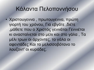 Κάλαντα Πελοποννήσου
• Χριστουγεννα , πρωτουγεννα, πρώτη
γιορτή του χρόνου, Για εβγάτε ,διέτε
,μάθετε που ο Χριστός γεννάται Γεννιέται
κι ανασταίνεται στο μέλι και στο γάλα , Τα
μέλι τρων οι άρχοντες, το γάλα οι
αφεντάδες Και το μελισσοβότανο το
λουζοντ' οι κυράδες.
 