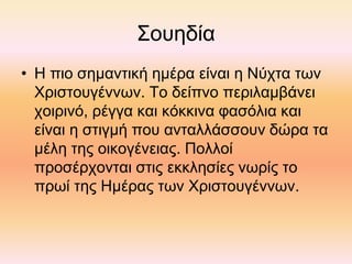 Σουηδία
• Η πιο σημαντική ημέρα είναι η Νύχτα των
Χριστουγέννων. Το δείπνο περιλαμβάνει
χοιρινό, ρέγγα και κόκκινα φασόλια και
είναι η στιγμή που ανταλλάσσουν δώρα τα
μέλη της οικογένειας. Πολλοί
προσέρχονται στις εκκλησίες νωρίς το
πρωί της Ημέρας των Χριστουγέννων.
 