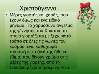 Χριστούγεννα
• Μέρες γιορτής και χαράς, που
έχουν όμως και ένα ειδικό
μήνυμα. Το χαρμόσυνο άγγελμα
της γέννησης του Χριστού, το
οποίο γιορτάζεται με ξεχωριστό
τρόπο σε όλες τις γωνιές του
κόσμου, ενώ κάθε χώρα
προσφέρει τα δικά της ήθη και
έθιμα, που δίνουν χρώμα στις
μέρες της γιορτής, από τη
Σουηδία μέχρι τη μακρινή Κίνα
 