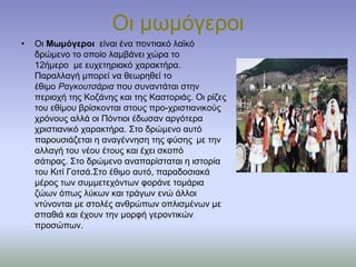 Οι μωμόγεροι
• Οι Μωμόγεροι είναι ένα ποντιακό λαϊκό
δρώμενο το οποίο λαμβάνει χώρα το
12ήμερο με ευχετηριακό χαρακτήρα.
Παραλλαγή μπορεί να θεωρηθεί το
έθιμο Ραγκουτσάρια που συναντάται στην
περιοχή της Κοζάνης και της Καστοριάς. Οι ρίζες
του εθίμου βρίσκονται στους προ-χριστιανικούς
χρόνους αλλά οι Πόντιοι έδωσαν αργότερα
χριστιανικό χαρακτήρα. Στο δρώμενο αυτό
παρουσιάζεται η αναγέννηση της φύσης με την
αλλαγή του νέου έτους και έχει σκοπό
σάτιρας. Στο δρώμενο αναπαρίσταται η ιστορία
του Κιτί Γοτσά.Στο έθιμο αυτό, παραδοσιακά
μέρος των συμμετεχόντων φοράνε τομάρια
ζώων όπως λύκων και τράγων ενώ άλλοι
ντύνονται με στολές ανθρώπων οπλισμένων με
σπαθιά και έχουν την μορφή γεροντικών
προσώπων.
 
