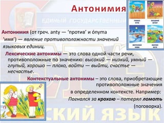 (от греч. anty — ‘против’ и ónyma 
‘имя’) — явление противоположности значений 
языковых единиц. 
— это слова одной части речи, 
противоположные по значению: высокий — низкий, умный — 
глупый, хорошо — плохо, войти — выйти, счастье — 
несчастье. 
– это слова, приобретающие 
противоположные значения 
в определенном контексте. Например: 
Погнался за крохою – потерял ломоть 
(поговорка). 
 
