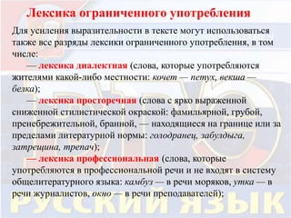 Лексика ограниченного употребления 
Для усиления выразительности в тексте могут использоваться 
также все разряды лексики ограниченного употребления, в том 
числе: 
— лексика диалектная (слова, которые употребляются 
жителями какой-либо местности: кочет — петух, векша — 
белка); 
— лексика просторечная (слова с ярко выраженной 
сниженной стилистической окраской: фамильярной, грубой, 
пренебрежительной, бранной, — находящиеся на границе или за 
пределами литературной нормы: голодранец, забулдыга, 
затрещина, трепач); 
— лексика профессиональная (слова, которые 
употребляются в профессиональной речи и не входят в систему 
общелитературного языка: камбуз — в речи моряков, утка — в 
речи журналистов, окно — в речи преподавателей); 
 